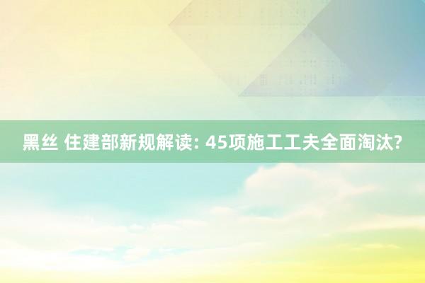 黑丝 住建部新规解读: 45项施工工夫全面淘汰?