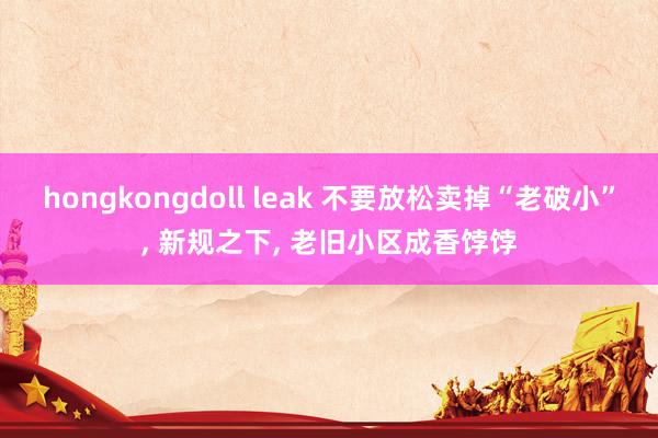 hongkongdoll leak 不要放松卖掉“老破小”， 新规之下， 老旧小区成香饽饽