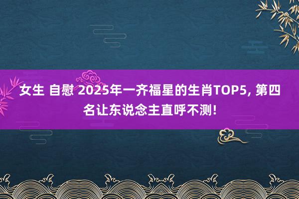 女生 自慰 2025年一齐福星的生肖TOP5， 第四名让东说念主直呼不测!