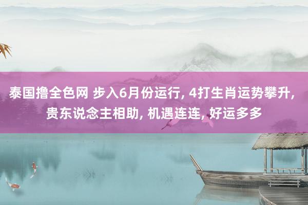 泰国撸全色网 步入6月份运行， 4打生肖运势攀升， 贵东说念主相助， 机遇连连， 好运多多