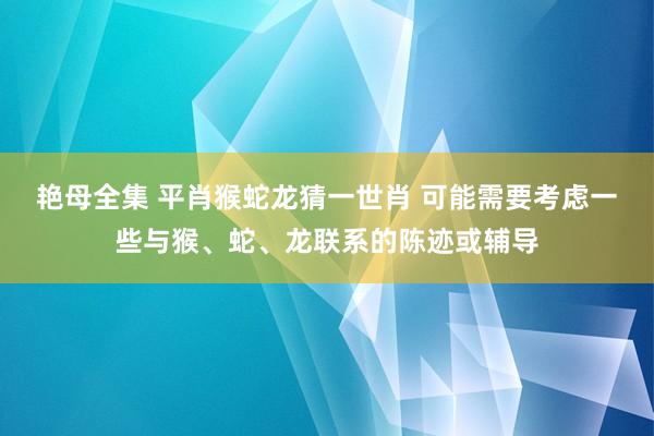 艳母全集 平肖猴蛇龙猜一世肖 可能需要考虑一些与猴、蛇、龙联系的陈迹或辅导