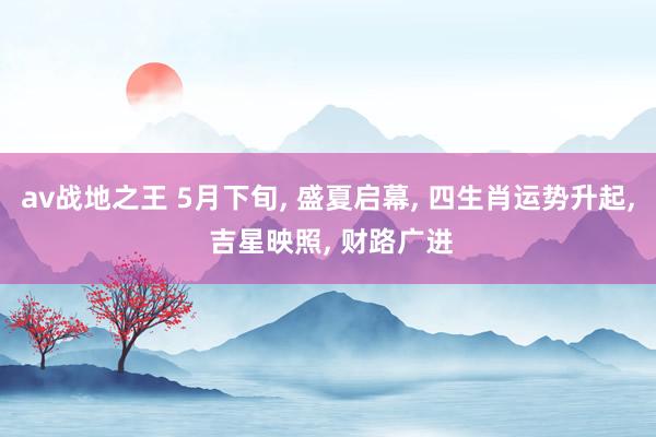 av战地之王 5月下旬， 盛夏启幕， 四生肖运势升起， 吉星映照， 财路广进