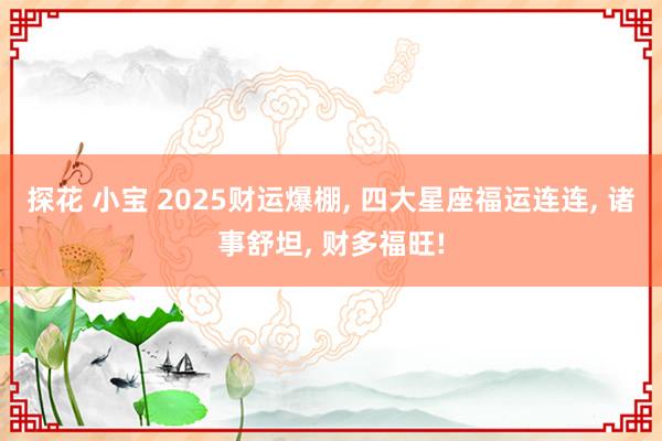 探花 小宝 2025财运爆棚， 四大星座福运连连， 诸事舒坦， 财多福旺!