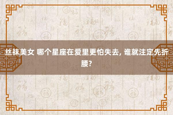 丝袜美女 哪个星座在爱里更怕失去， 谁就注定先折腰?