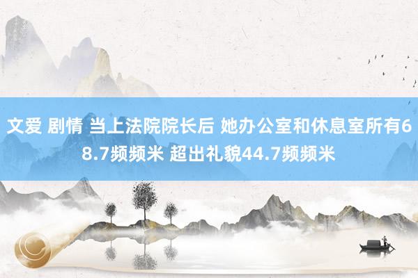文爱 剧情 当上法院院长后 她办公室和休息室所有68.7频频米 超出礼貌44.7频频米