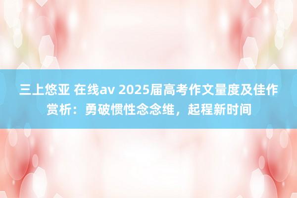 三上悠亚 在线av 2025届高考作文量度及佳作赏析：勇破惯性念念维，起程新时间