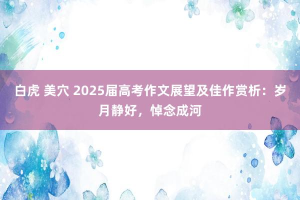 白虎 美穴 2025届高考作文展望及佳作赏析：岁月静好，悼念成河