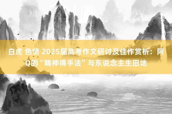 白虎 色情 2025届高考作文研讨及佳作赏析：阿Q的“精神得手法”与东说念主生田地