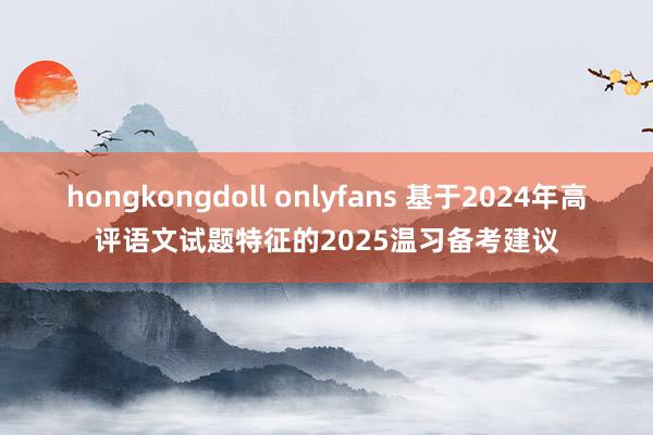 hongkongdoll onlyfans 基于2024年高评语文试题特征的2025温习备考建议