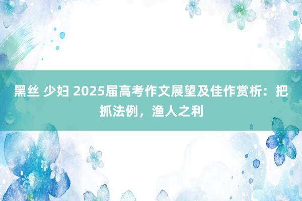 黑丝 少妇 2025届高考作文展望及佳作赏析：把抓法例，渔人之利