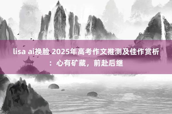 lisa ai换脸 2025年高考作文推测及佳作赏析：心有矿藏，前赴后继