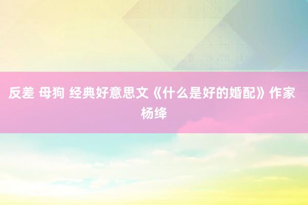 反差 母狗 经典好意思文《什么是好的婚配》作家 杨绛