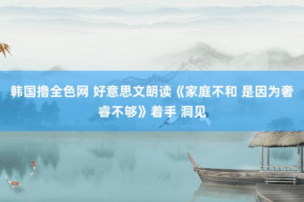 韩国撸全色网 好意思文朗读《家庭不和 是因为奢睿不够》着手 洞见
