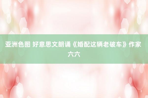 亚洲色图 好意思文朗诵《婚配这辆老破车》作家 六六