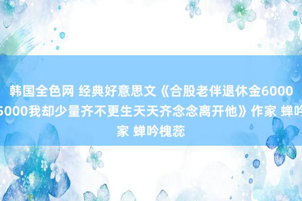 韩国全色网 经典好意思文《合股老伴退休金6000给我5000我却少量齐不更生天天齐念念离开他》作家 蝉吟槐蕊