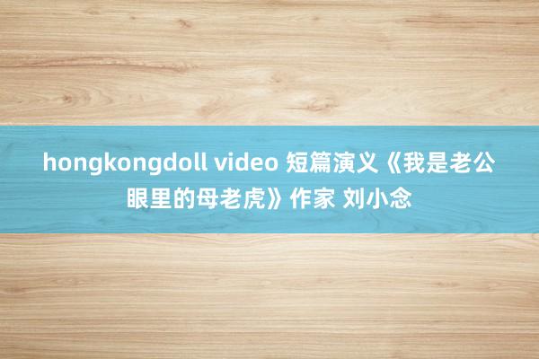 hongkongdoll video 短篇演义《我是老公眼里的母老虎》作家 刘小念