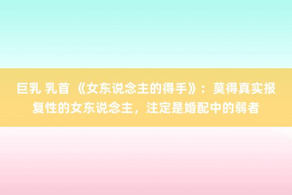 巨乳 乳首 《女东说念主的得手》：莫得真实报复性的女东说念主，注定是婚配中的弱者