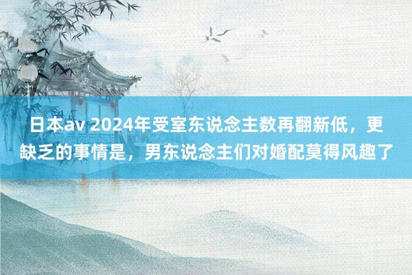 日本av 2024年受室东说念主数再翻新低，更缺乏的事情是，男东说念主们对婚配莫得风趣了