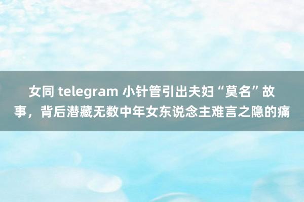 女同 telegram 小针管引出夫妇“莫名”故事，背后潜藏无数中年女东说念主难言之隐的痛