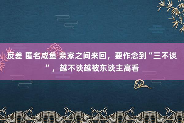 反差 匿名咸鱼 亲家之间来回，要作念到“三不谈”，越不谈越被东谈主高看