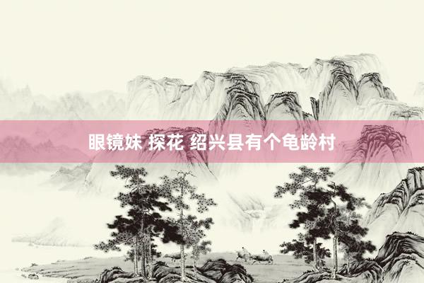 眼镜妹 探花 绍兴县有个龟龄村