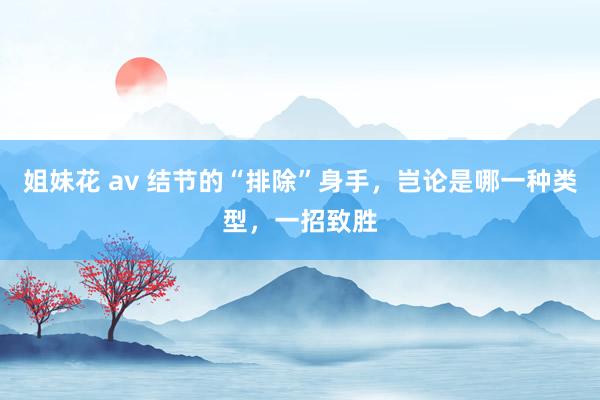 姐妹花 av 结节的“排除”身手，岂论是哪一种类型，一招致胜