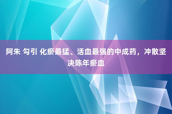 阿朱 勾引 化瘀最猛、活血最强的中成药，冲散坚决陈年瘀血