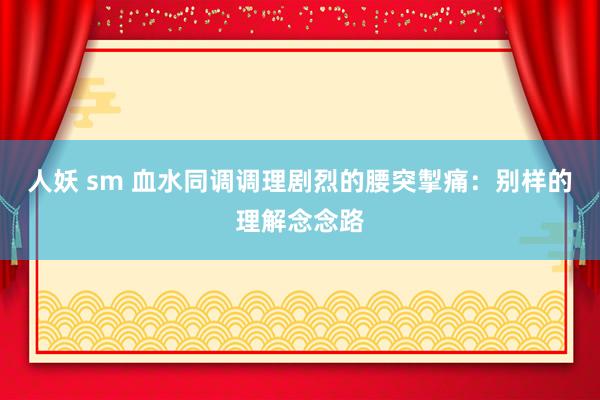 人妖 sm 血水同调调理剧烈的腰突掣痛：别样的理解念念路