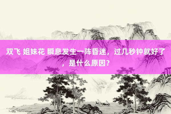 双飞 姐妹花 瞬息发生一阵昏迷，过几秒钟就好了，是什么原因？