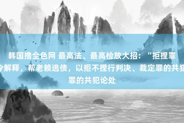 韩国撸全色网 最高法、最高检放大招：“拒捏罪”法令解释，帮老赖逃债，以拒不捏行判决、裁定罪的共犯论处