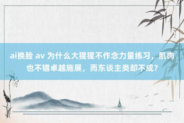 ai换脸 av 为什么大猩猩不作念力量练习，肌肉也不错卓越施展，而东谈主类却不成？