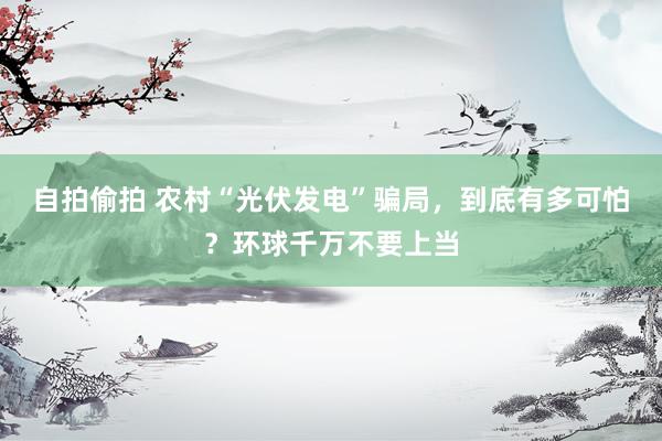 自拍偷拍 农村“光伏发电”骗局，到底有多可怕？环球千万不要上当