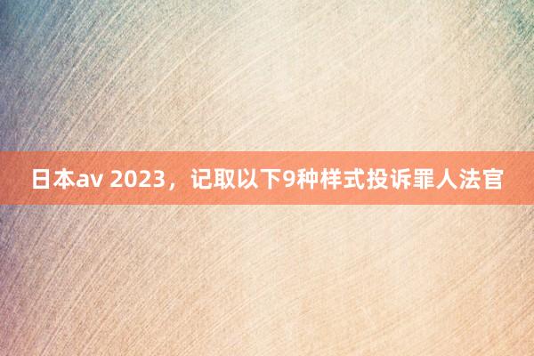 日本av 2023，记取以下9种样式投诉罪人法官