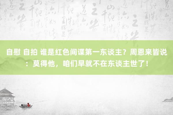 自慰 自拍 谁是红色间谍第一东谈主？周恩来皆说：莫得他，咱们早就不在东谈主世了！