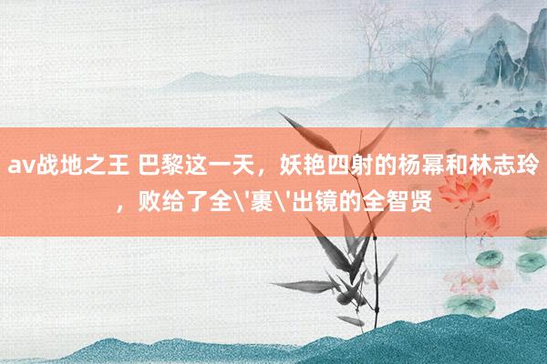 av战地之王 巴黎这一天，妖艳四射的杨幂和林志玲，败给了全'裹'出镜的全智贤