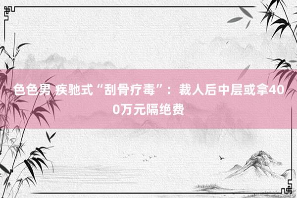 色色男 疾驰式“刮骨疗毒”：裁人后中层或拿400万元隔绝费