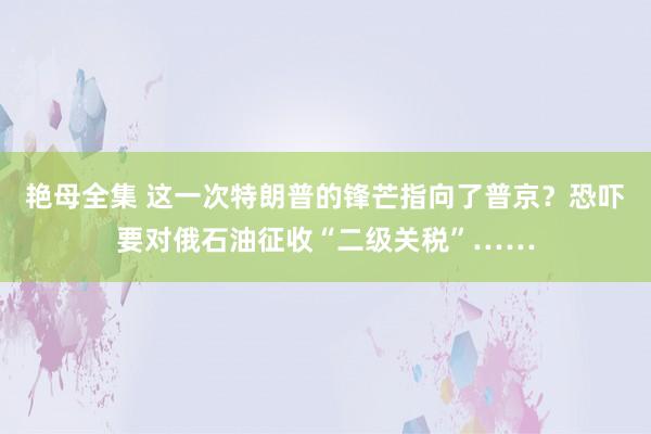 艳母全集 这一次特朗普的锋芒指向了普京？恐吓要对俄石油征收“二级关税”……