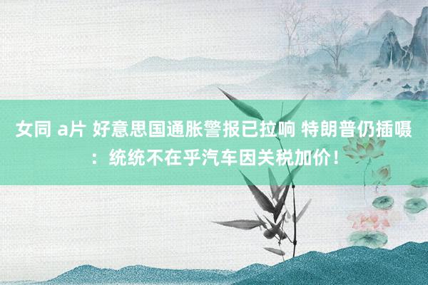 女同 a片 好意思国通胀警报已拉响 特朗普仍插嗫：统统不在乎汽车因关税加价！