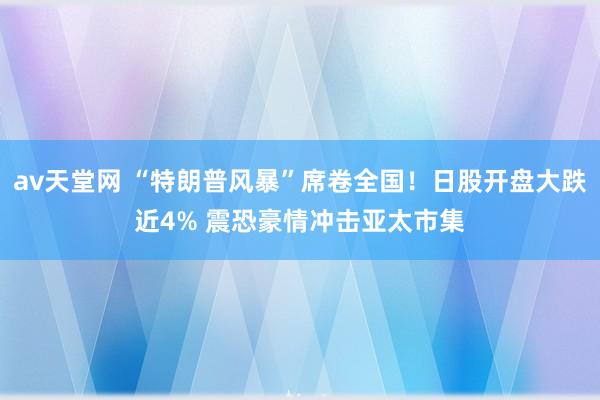 av天堂网 “特朗普风暴”席卷全国！日股开盘大跌近4% 震恐豪情冲击亚太市集